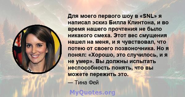 Для моего первого шоу в «SNL» я написал эскиз Билла Клинтона, и во время нашего прочтения не было никакого смеха. Этот вес смущения нашел на меня, и я чувствовал, что потею от своего позвоночника. Но я понял: «Хорошо,