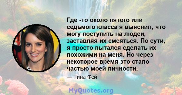 Где -то около пятого или седьмого класса я выяснил, что могу поступить на людей, заставляя их смеяться. По сути, я просто пытался сделать их похожими на меня. Но через некоторое время это стало частью моей личности.