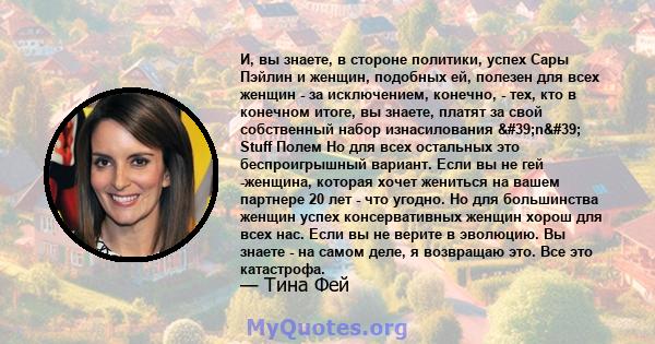 И, вы знаете, в стороне политики, успех Сары Пэйлин и женщин, подобных ей, полезен для всех женщин - за исключением, конечно, - тех, кто в конечном итоге, вы знаете, платят за свой собственный набор изнасилования