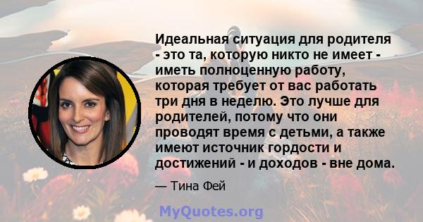 Идеальная ситуация для родителя - это та, которую никто не имеет - иметь полноценную работу, которая требует от вас работать три дня в неделю. Это лучше для родителей, потому что они проводят время с детьми, а также