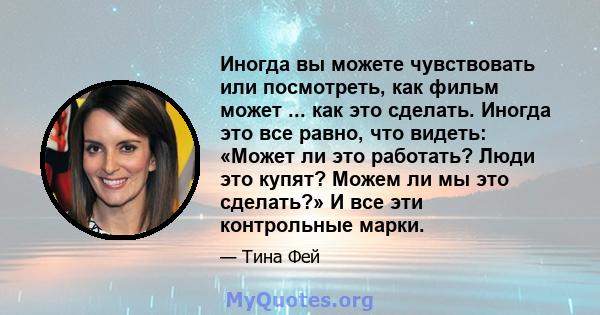 Иногда вы можете чувствовать или посмотреть, как фильм может ... как это сделать. Иногда это все равно, что видеть: «Может ли это работать? Люди это купят? Можем ли мы это сделать?» И все эти контрольные марки.