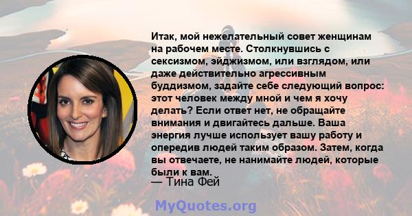 Итак, мой нежелательный совет женщинам на рабочем месте. Столкнувшись с сексизмом, эйджизмом, или взглядом, или даже действительно агрессивным буддизмом, задайте себе следующий вопрос: этот человек между мной и чем я