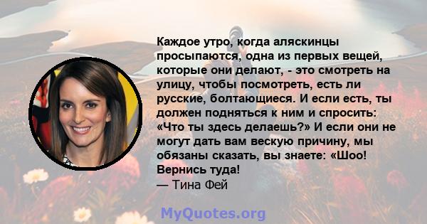 Каждое утро, когда аляскинцы просыпаются, одна из первых вещей, которые они делают, - это смотреть на улицу, чтобы посмотреть, есть ли русские, болтающиеся. И если есть, ты должен подняться к ним и спросить: «Что ты