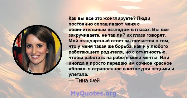 Как вы все это жонглируете? Люди постоянно спрашивают меня с обвинительным взглядом в глазах. Вы все закручиваете, не так ли? их глаза говорят. Мой стандартный ответ заключается в том, что у меня такая же борьба, как и