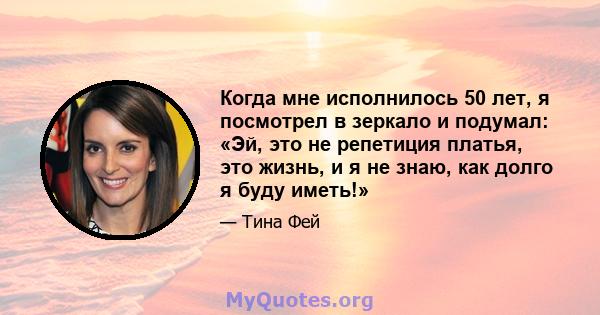 Когда мне исполнилось 50 лет, я посмотрел в зеркало и подумал: «Эй, это не репетиция платья, это жизнь, и я не знаю, как долго я буду иметь!»