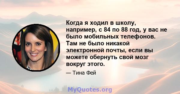 Когда я ходил в школу, например, с 84 по 88 год, у вас не было мобильных телефонов. Там не было никакой электронной почты, если вы можете обернуть свой мозг вокруг этого.