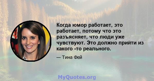 Когда юмор работает, это работает, потому что это разъясняет, что люди уже чувствуют. Это должно прийти из какого -то реального.