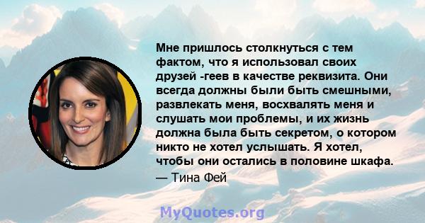 Мне пришлось столкнуться с тем фактом, что я использовал своих друзей -геев в качестве реквизита. Они всегда должны были быть смешными, развлекать меня, восхвалять меня и слушать мои проблемы, и их жизнь должна была