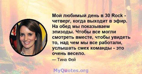 Мой любимый день в 30 Rock - четверг, когда выходит в эфир. На обед мы показываем эпизоды. Чтобы все могли смотреть вместе, чтобы увидеть то, над чем мы все работали, услышать смех команды - это очень весело.