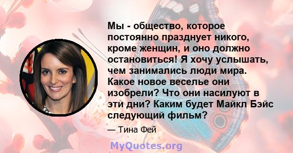 Мы - общество, которое постоянно празднует никого, кроме женщин, и оно должно остановиться! Я хочу услышать, чем занимались люди мира. Какое новое веселье они изобрели? Что они насилуют в эти дни? Каким будет Майкл Бэйс 