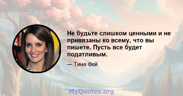 Не будьте слишком ценными и не привязаны ко всему, что вы пишете. Пусть все будет податливым.