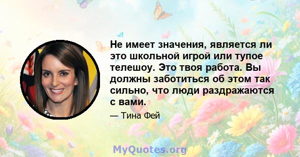 Не имеет значения, является ли это школьной игрой или тупое телешоу. Это твоя работа. Вы должны заботиться об этом так сильно, что люди раздражаются с вами.