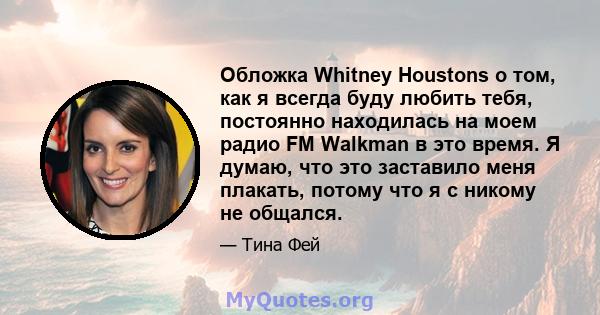 Обложка Whitney Houstons о том, как я всегда буду любить тебя, постоянно находилась на моем радио FM Walkman в это время. Я думаю, что это заставило меня плакать, потому что я с никому не общался.