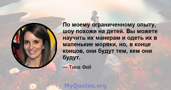 По моему ограниченному опыту, шоу похожи на детей. Вы можете научить их манерам и одеть их в маленькие моряки, но, в конце концов, они будут тем, кем они будут.