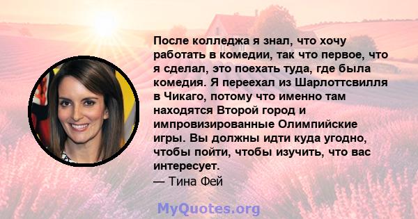 После колледжа я знал, что хочу работать в комедии, так что первое, что я сделал, это поехать туда, где была комедия. Я переехал из Шарлоттсвилля в Чикаго, потому что именно там находятся Второй город и