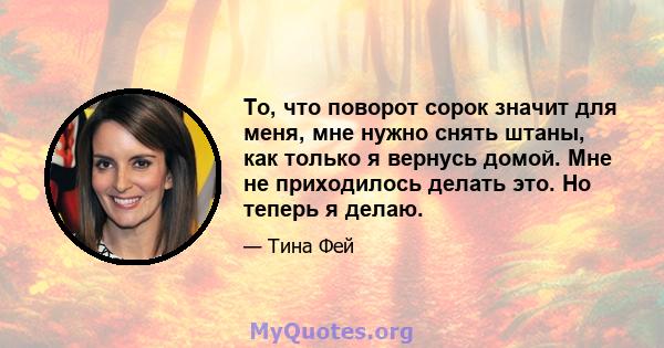 То, что поворот сорок значит для меня, мне нужно снять штаны, как только я вернусь домой. Мне не приходилось делать это. Но теперь я делаю.