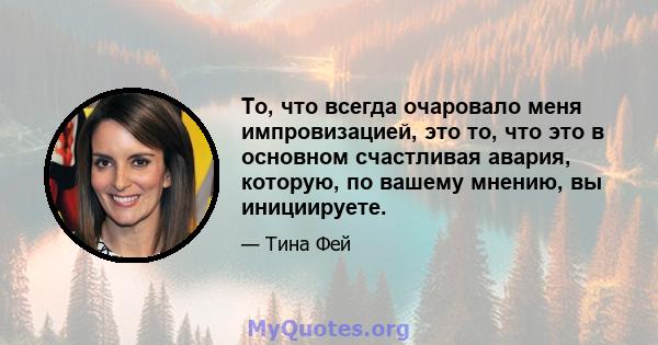 То, что всегда очаровало меня импровизацией, это то, что это в основном счастливая авария, которую, по вашему мнению, вы инициируете.