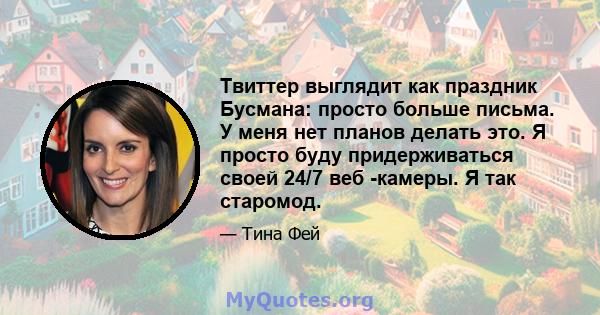 Твиттер выглядит как праздник Бусмана: просто больше письма. У меня нет планов делать это. Я просто буду придерживаться своей 24/7 веб -камеры. Я так старомод.