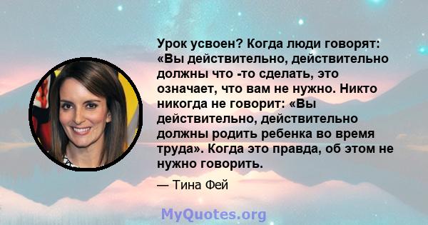 Урок усвоен? Когда люди говорят: «Вы действительно, действительно должны что -то сделать, это означает, что вам не нужно. Никто никогда не говорит: «Вы действительно, действительно должны родить ребенка во время труда». 