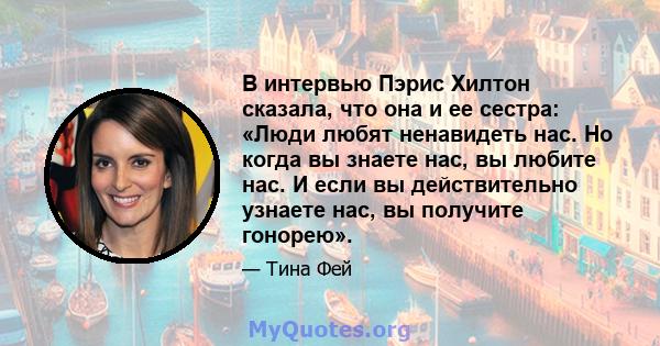 В интервью Пэрис Хилтон сказала, что она и ее сестра: «Люди любят ненавидеть нас. Но когда вы знаете нас, вы любите нас. И если вы действительно узнаете нас, вы получите гонорею».