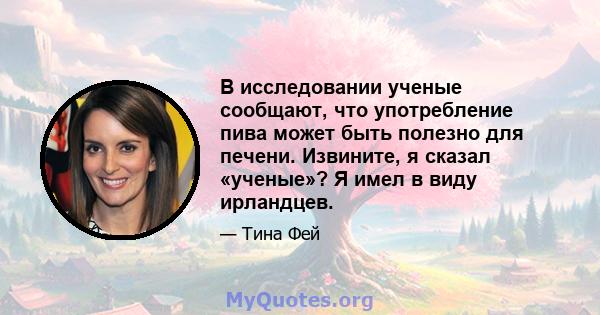 В исследовании ученые сообщают, что употребление пива может быть полезно для печени. Извините, я сказал «ученые»? Я имел в виду ирландцев.