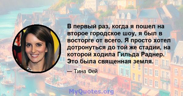 В первый раз, когда я пошел на второе городское шоу, я был в восторге от всего. Я просто хотел дотронуться до той же стадии, на которой ходила Гильда Раднер. Это была священная земля.