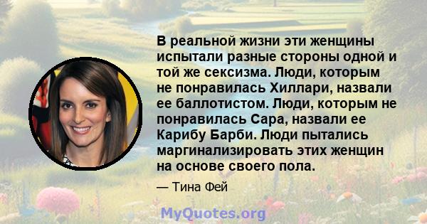 В реальной жизни эти женщины испытали разные стороны одной и той же сексизма. Люди, которым не понравилась Хиллари, назвали ее баллотистом. Люди, которым не понравилась Сара, назвали ее Карибу Барби. Люди пытались