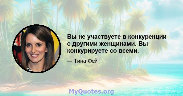 Вы не участвуете в конкуренции с другими женщинами. Вы конкурируете со всеми.