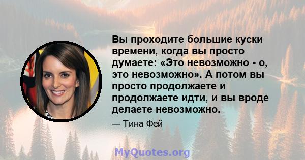 Вы проходите большие куски времени, когда вы просто думаете: «Это невозможно - о, это невозможно». А потом вы просто продолжаете и продолжаете идти, и вы вроде делаете невозможно.