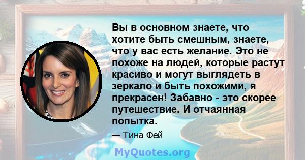 Вы в основном знаете, что хотите быть смешным, знаете, что у вас есть желание. Это не похоже на людей, которые растут красиво и могут выглядеть в зеркало и быть похожими, я прекрасен! Забавно - это скорее путешествие. И 