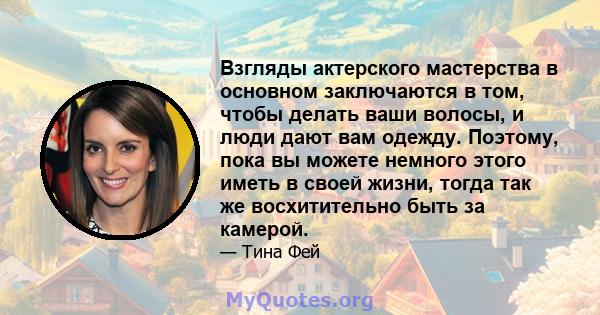 Взгляды актерского мастерства в основном заключаются в том, чтобы делать ваши волосы, и люди дают вам одежду. Поэтому, пока вы можете немного этого иметь в своей жизни, тогда так же восхитительно быть за камерой.