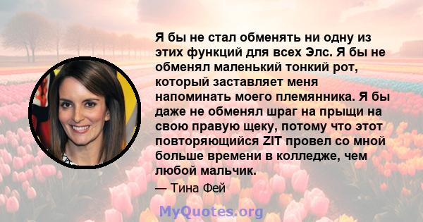 Я бы не стал обменять ни одну из этих функций для всех Элс. Я бы не обменял маленький тонкий рот, который заставляет меня напоминать моего племянника. Я бы даже не обменял шраг на прыщи на свою правую щеку, потому что