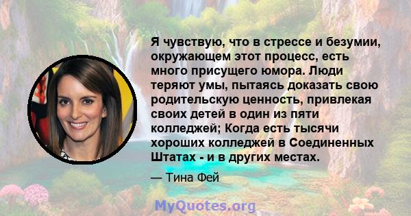 Я чувствую, что в стрессе и безумии, окружающем этот процесс, есть много присущего юмора. Люди теряют умы, пытаясь доказать свою родительскую ценность, привлекая своих детей в один из пяти колледжей; Когда есть тысячи