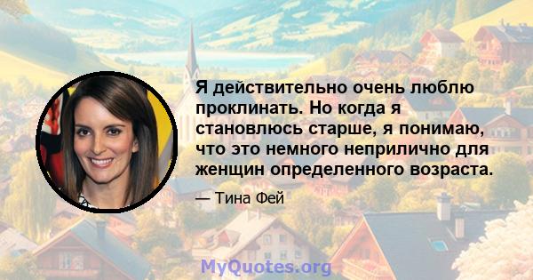 Я действительно очень люблю проклинать. Но когда я становлюсь старше, я понимаю, что это немного неприлично для женщин определенного возраста.