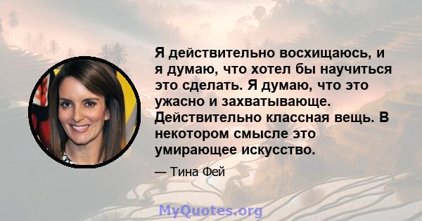 Я действительно восхищаюсь, и я думаю, что хотел бы научиться это сделать. Я думаю, что это ужасно и захватывающе. Действительно классная вещь. В некотором смысле это умирающее искусство.