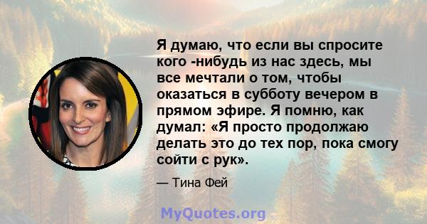 Я думаю, что если вы спросите кого -нибудь из нас здесь, мы все мечтали о том, чтобы оказаться в субботу вечером в прямом эфире. Я помню, как думал: «Я просто продолжаю делать это до тех пор, пока смогу сойти с рук».