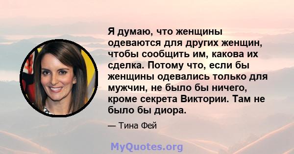 Я думаю, что женщины одеваются для других женщин, чтобы сообщить им, какова их сделка. Потому что, если бы женщины одевались только для мужчин, не было бы ничего, кроме секрета Виктории. Там не было бы диора.