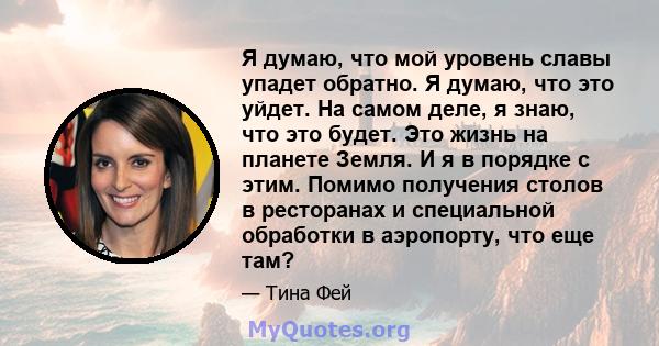 Я думаю, что мой уровень славы упадет обратно. Я думаю, что это уйдет. На самом деле, я знаю, что это будет. Это жизнь на планете Земля. И я в порядке с этим. Помимо получения столов в ресторанах и специальной обработки 