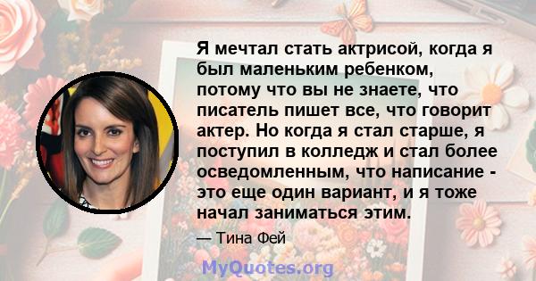 Я мечтал стать актрисой, когда я был маленьким ребенком, потому что вы не знаете, что писатель пишет все, что говорит актер. Но когда я стал старше, я поступил в колледж и стал более осведомленным, что написание - это