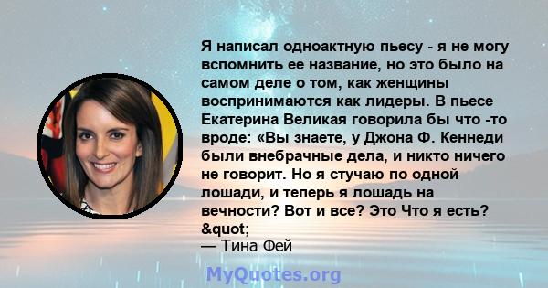 Я написал одноактную пьесу - я не могу вспомнить ее название, но это было на самом деле о том, как женщины воспринимаются как лидеры. В пьесе Екатерина Великая говорила бы что -то вроде: «Вы знаете, у Джона Ф. Кеннеди