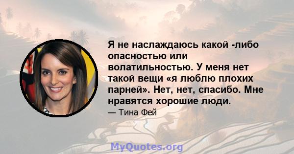 Я не наслаждаюсь какой -либо опасностью или волатильностью. У меня нет такой вещи «я люблю плохих парней». Нет, нет, спасибо. Мне нравятся хорошие люди.