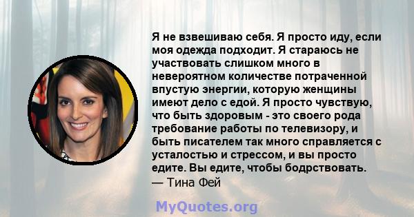 Я не взвешиваю себя. Я просто иду, если моя одежда подходит. Я стараюсь не участвовать слишком много в невероятном количестве потраченной впустую энергии, которую женщины имеют дело с едой. Я просто чувствую, что быть