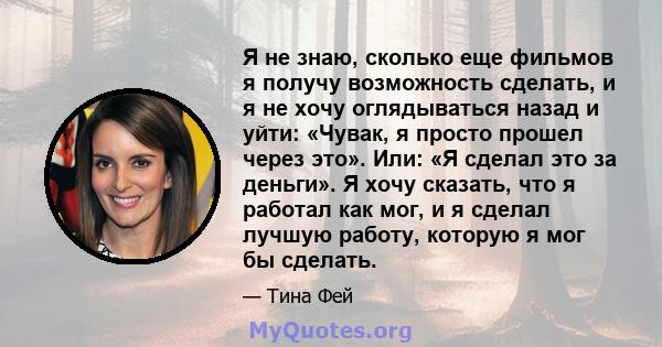 Я не знаю, сколько еще фильмов я получу возможность сделать, и я не хочу оглядываться назад и уйти: «Чувак, я просто прошел через это». Или: «Я сделал это за деньги». Я хочу сказать, что я работал как мог, и я сделал