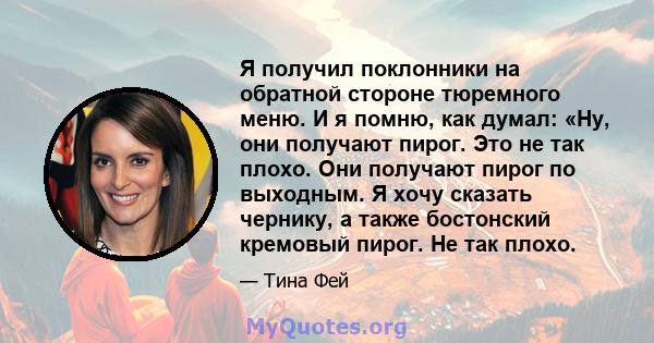 Я получил поклонники на обратной стороне тюремного меню. И я помню, как думал: «Ну, они получают пирог. Это не так плохо. Они получают пирог по выходным. Я хочу сказать чернику, а также бостонский кремовый пирог. Не так 