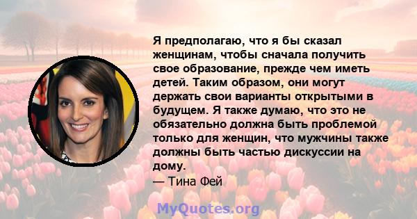 Я предполагаю, что я бы сказал женщинам, чтобы сначала получить свое образование, прежде чем иметь детей. Таким образом, они могут держать свои варианты открытыми в будущем. Я также думаю, что это не обязательно должна