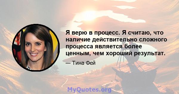 Я верю в процесс. Я считаю, что наличие действительно сложного процесса является более ценным, чем хороший результат.