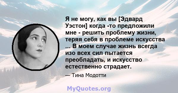 Я не могу, как вы [Эдвард Уэстон] когда -то предложили мне - решить проблему жизни, теряя себя в проблеме искусства ... В моем случае жизнь всегда изо всех сил пытается преобладать, и искусство естественно страдает.