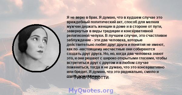 Я не верю в брак. Я думаю, что в худшем случае это враждебный политический акт, способ для мелких мужчин держать женщин в доме и в стороне от пути, завернутых в виды традиции и консервативной религиозной чепухи. В