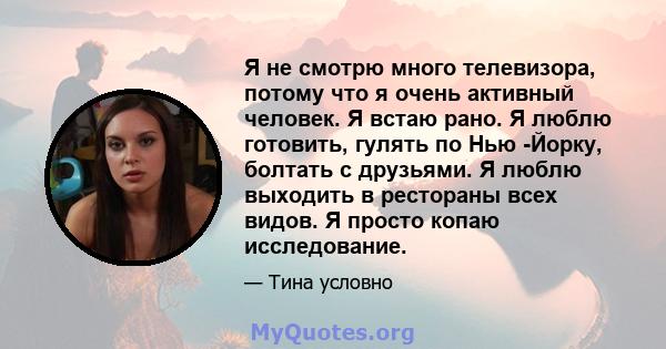 Я не смотрю много телевизора, потому что я очень активный человек. Я встаю рано. Я люблю готовить, гулять по Нью -Йорку, болтать с друзьями. Я люблю выходить в рестораны всех видов. Я просто копаю исследование.