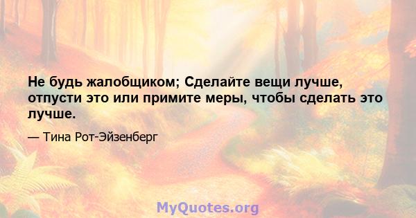 Не будь жалобщиком; Сделайте вещи лучше, отпусти это или примите меры, чтобы сделать это лучше.